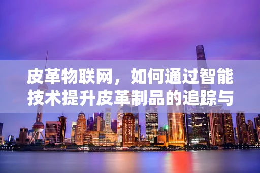 皮革物联网，如何通过智能技术提升皮革制品的追踪与管理？