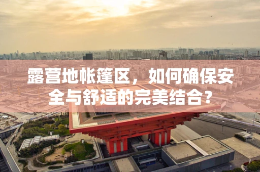 露营地帐篷区，如何确保安全与舒适的完美结合？