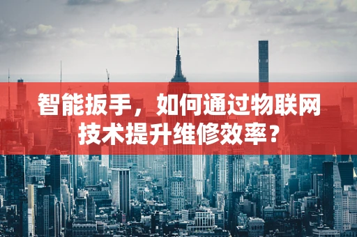智能扳手，如何通过物联网技术提升维修效率？