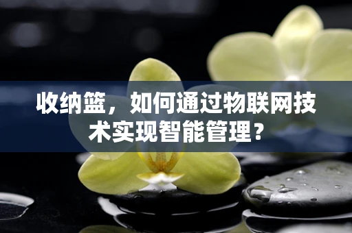 收纳篮，如何通过物联网技术实现智能管理？