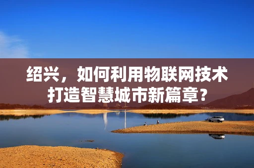 绍兴，如何利用物联网技术打造智慧城市新篇章？