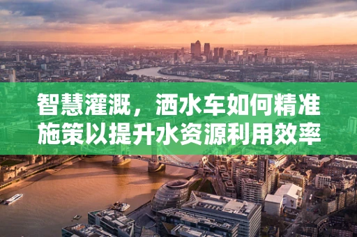 智慧灌溉，洒水车如何精准施策以提升水资源利用效率？