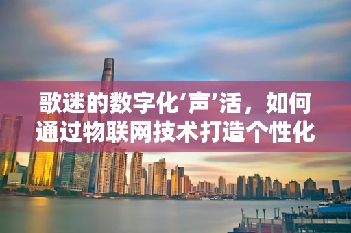 歌迷的数字化‘声’活，如何通过物联网技术打造个性化音乐体验？