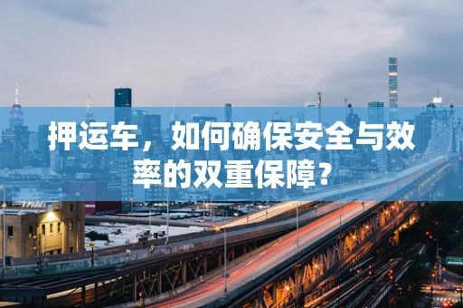 押运车，如何确保安全与效率的双重保障？