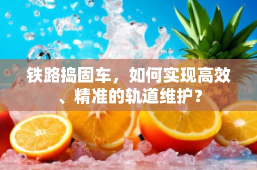 铁路捣固车，如何实现高效、精准的轨道维护？