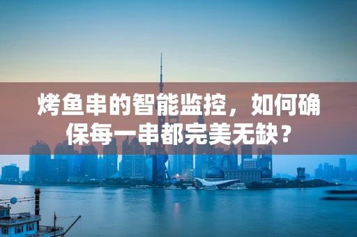 烤鱼串的智能监控，如何确保每一串都完美无缺？
