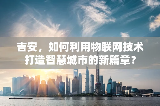 吉安，如何利用物联网技术打造智慧城市的新篇章？