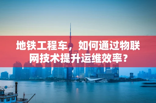 地铁工程车，如何通过物联网技术提升运维效率？
