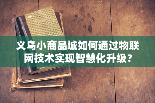 义乌小商品城如何通过物联网技术实现智慧化升级？