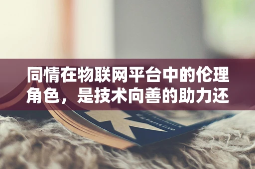同情在物联网平台中的伦理角色，是技术向善的助力还是潜在的数据偏见？