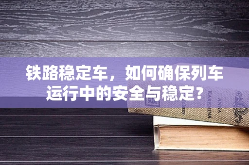 铁路稳定车，如何确保列车运行中的安全与稳定？