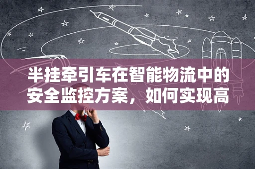 半挂牵引车在智能物流中的安全监控方案，如何实现高效、精准的车辆管理？