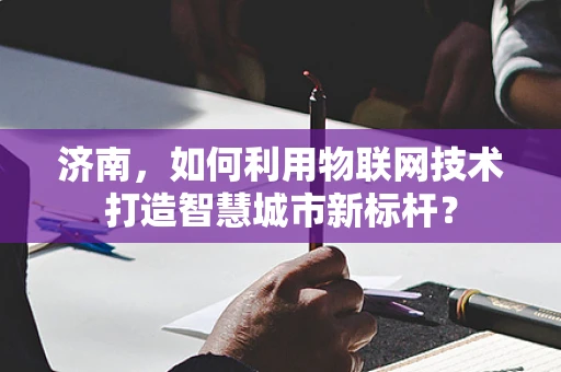 济南，如何利用物联网技术打造智慧城市新标杆？