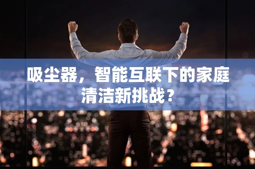 吸尘器，智能互联下的家庭清洁新挑战？