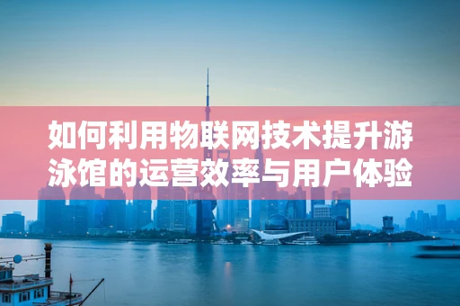 如何利用物联网技术提升游泳馆的运营效率与用户体验？