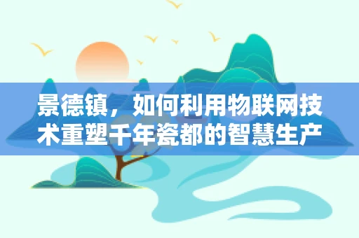 景德镇，如何利用物联网技术重塑千年瓷都的智慧生产与文化传承？