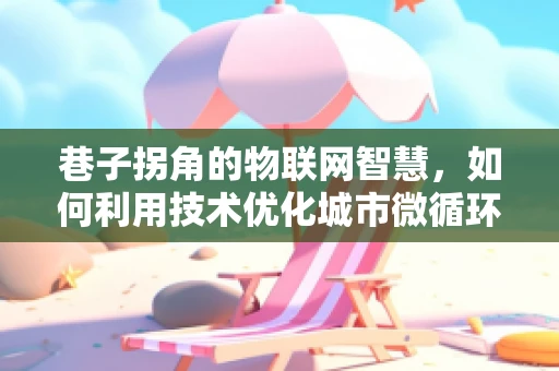 巷子拐角的物联网智慧，如何利用技术优化城市微循环？