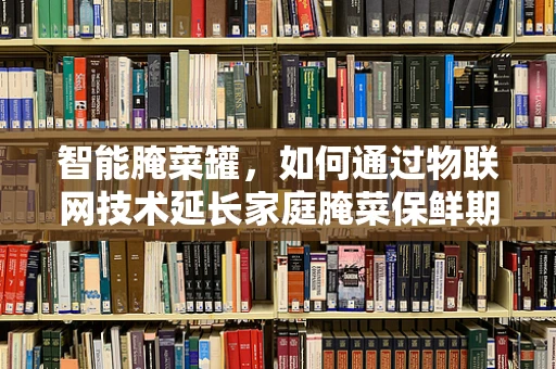 智能腌菜罐，如何通过物联网技术延长家庭腌菜保鲜期？