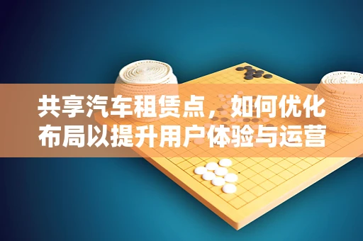 共享汽车租赁点，如何优化布局以提升用户体验与运营效率？
