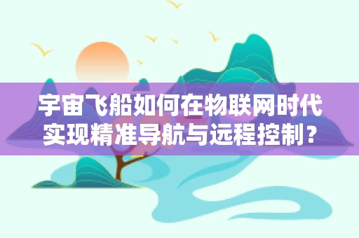 宇宙飞船如何在物联网时代实现精准导航与远程控制？