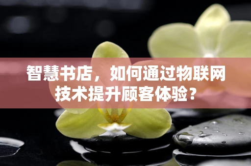 智慧书店，如何通过物联网技术提升顾客体验？