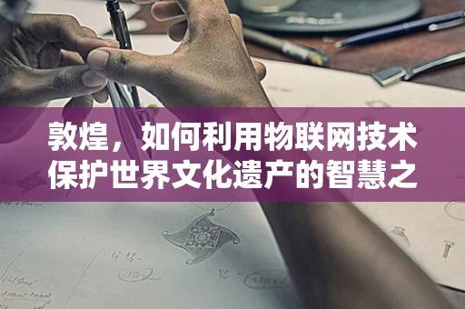 敦煌，如何利用物联网技术保护世界文化遗产的智慧之选？