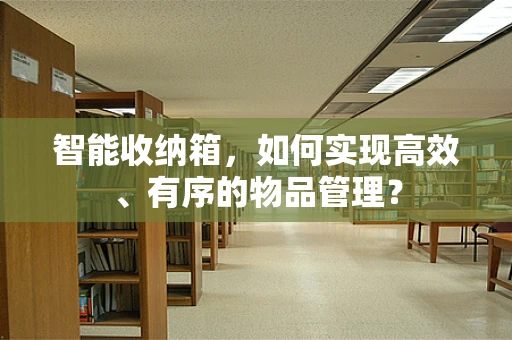 智能收纳箱，如何实现高效、有序的物品管理？