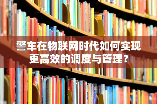 警车在物联网时代如何实现更高效的调度与管理？