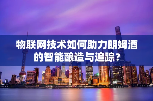 物联网技术如何助力朗姆酒的智能酿造与追踪？