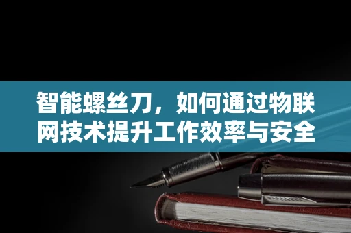 智能螺丝刀，如何通过物联网技术提升工作效率与安全性？