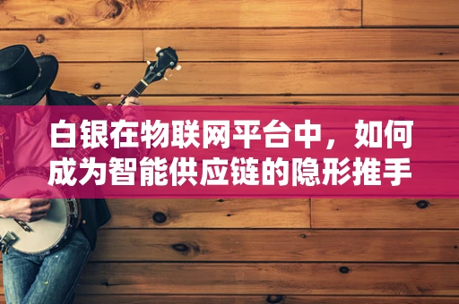 白银在物联网平台中，如何成为智能供应链的隐形推手？