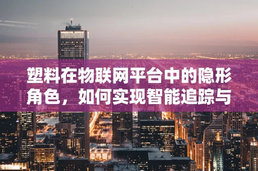 塑料在物联网平台中的隐形角色，如何实现智能追踪与回收？