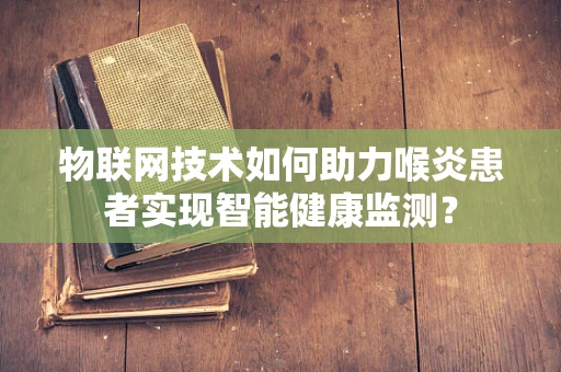 物联网技术如何助力喉炎患者实现智能健康监测？