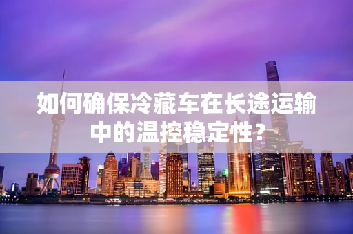 如何确保冷藏车在长途运输中的温控稳定性？