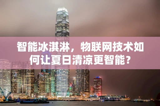 智能冰淇淋，物联网技术如何让夏日清凉更智能？