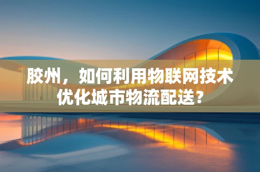 胶州，如何利用物联网技术优化城市物流配送？