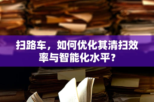 扫路车，如何优化其清扫效率与智能化水平？