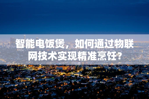 智能电饭煲，如何通过物联网技术实现精准烹饪？