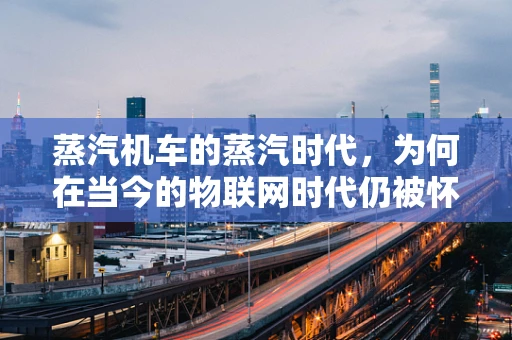 蒸汽机车的蒸汽时代，为何在当今的物联网时代仍被怀念？