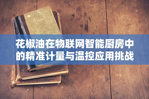 花椒油在物联网智能厨房中的精准计量与温控应用挑战