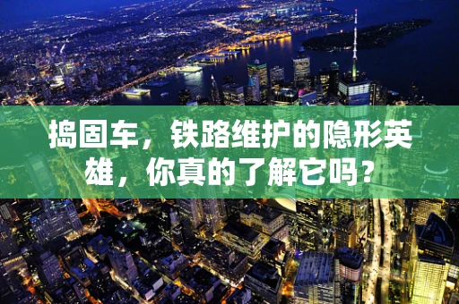 捣固车，铁路维护的隐形英雄，你真的了解它吗？