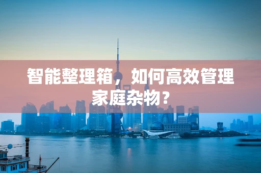 智能整理箱，如何高效管理家庭杂物？