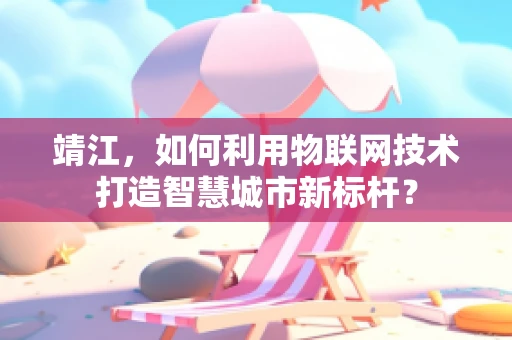 靖江，如何利用物联网技术打造智慧城市新标杆？