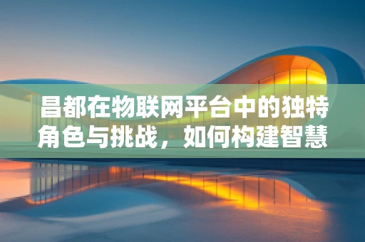 昌都在物联网平台中的独特角色与挑战，如何构建智慧城市的新篇章？