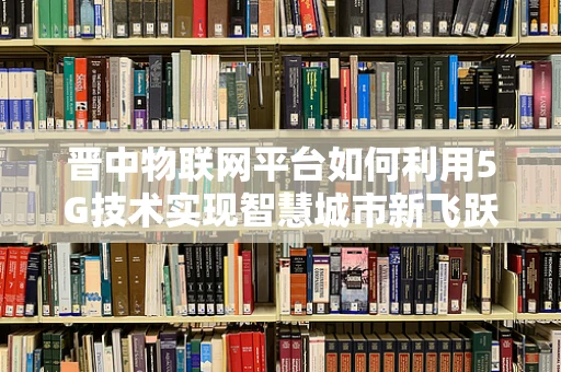 晋中物联网平台如何利用5G技术实现智慧城市新飞跃？