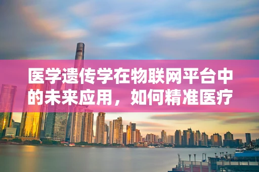 医学遗传学在物联网平台中的未来应用，如何精准医疗与个性化治疗？