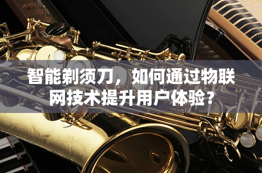 智能剃须刀，如何通过物联网技术提升用户体验？