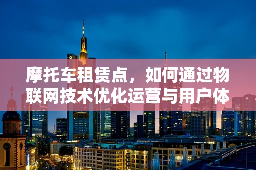 摩托车租赁点，如何通过物联网技术优化运营与用户体验？