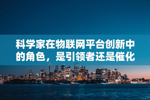 科学家在物联网平台创新中的角色，是引领者还是催化剂？
