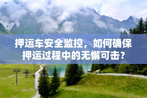 押运车安全监控，如何确保押运过程中的无懈可击？